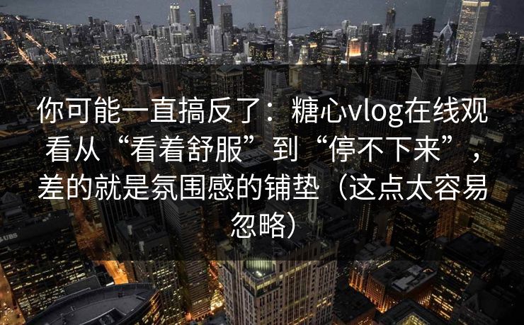 你可能一直搞反了：糖心vlog在线观看从“看着舒服”到“停不下来”，差的就是氛围感的铺垫（这点太容易忽略）