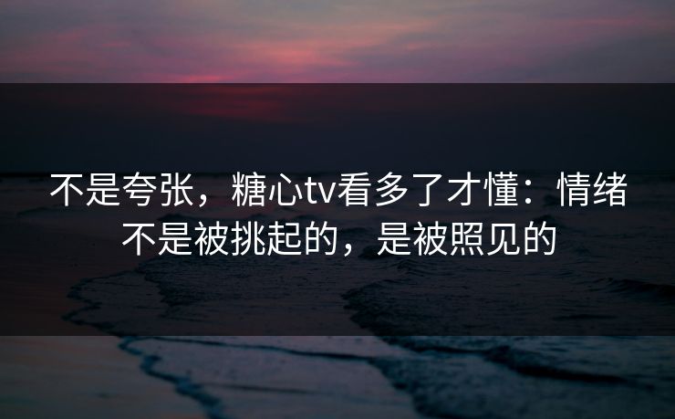 不是夸张，糖心tv看多了才懂：情绪不是被挑起的，是被照见的
